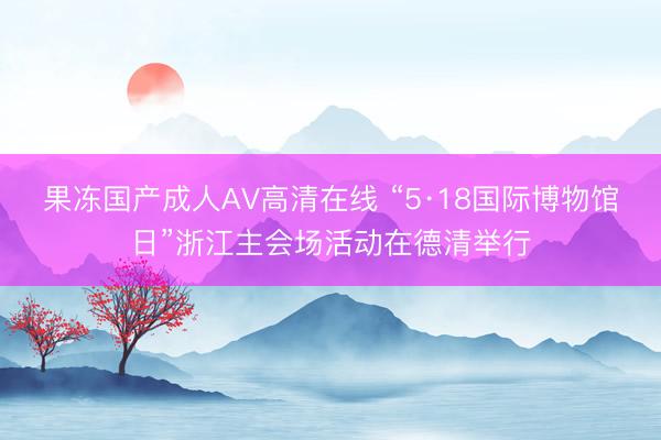果冻国产成人AV高清在线 “5·18国际博物馆日”浙江主会场活动在德清举行