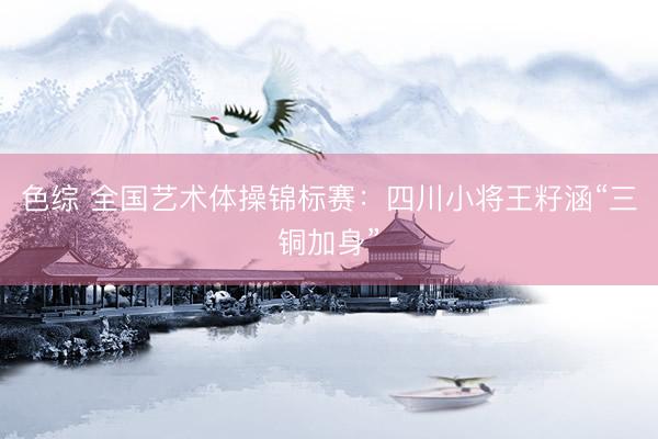 色综 全国艺术体操锦标赛：四川小将王籽涵“三铜加身”