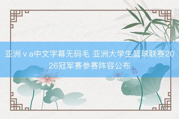 亚洲ⅴa中文字幕无码毛 亚洲大学生篮球联赛2026冠军赛参赛阵容公布