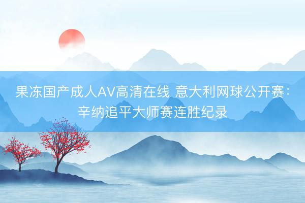 果冻国产成人AV高清在线 意大利网球公开赛：辛纳追平大师赛连胜纪录