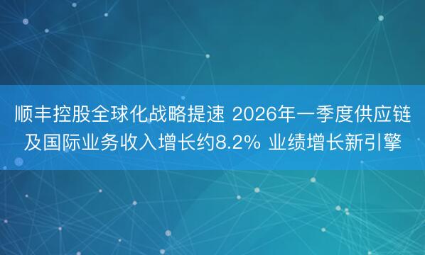 顺丰控股全球化战略提速 2026年一季度供应链及国际业务收入增长约8.2% 业绩增长新引擎