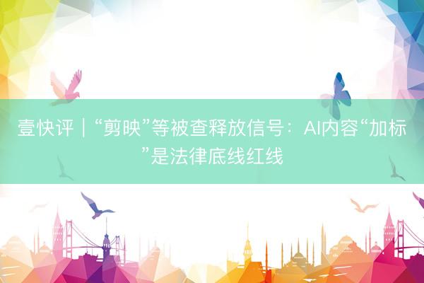 壹快评｜“剪映”等被查释放信号：AI内容“加标”是法律底线红线