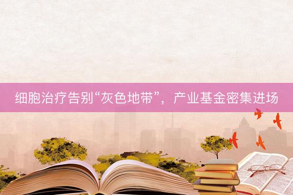 细胞治疗告别“灰色地带”，产业基金密集进场