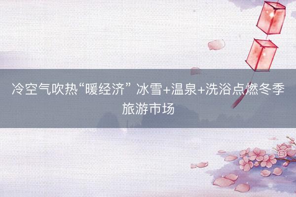 冷空气吹热“暖经济” 冰雪+温泉+洗浴点燃冬季旅游市场