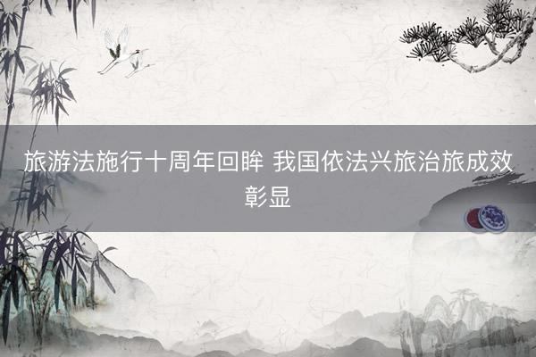 旅游法施行十周年回眸 我国依法兴旅治旅成效彰显
