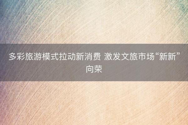 多彩旅游模式拉动新消费 激发文旅市场“新新”向荣