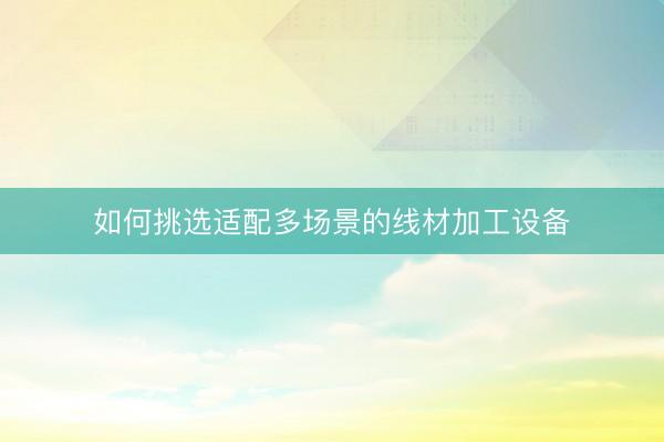 如何挑选适配多场景的线材加工设备