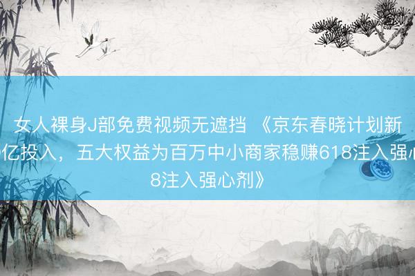 女人裸身J部免费视频无遮挡 《京东春晓计划新增10亿投入，五大权益为百万中小商家稳赚618注入强心剂》