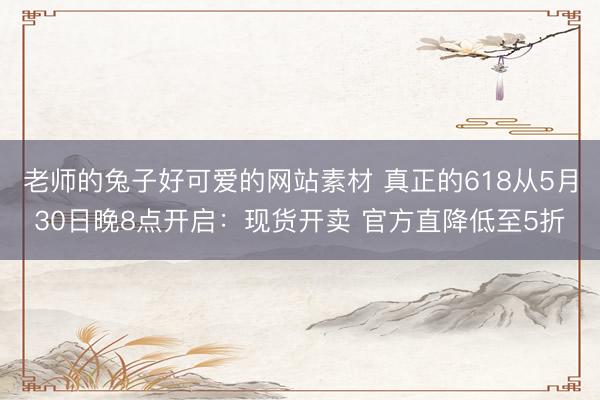 老师的兔子好可爱的网站素材 真正的618从5月30日晚8点开启：现货开卖 官方直降低至5折