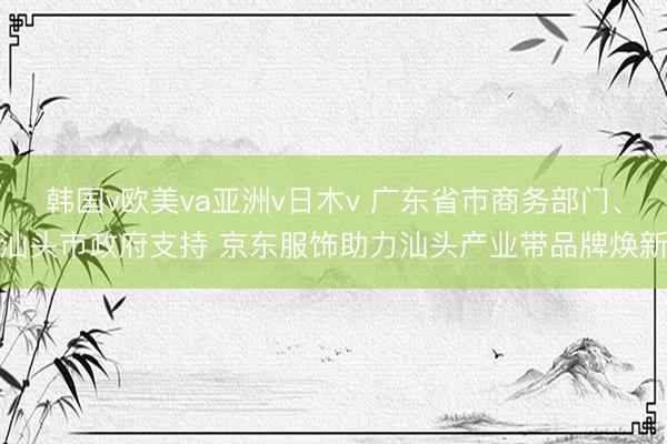 韩国v欧美va亚洲v日木v 广东省市商务部门、汕头市政府支持 京东服饰助力汕头产业带品牌焕新