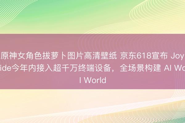 原神女角色拔萝卜图片高清壁纸 京东618宣布 JoyInside今年内接入超千万终端设备，全场景构建 AI World