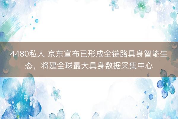 4480私人 京东宣布已形成全链路具身智能生态，将建全球最大具身数据采集中心