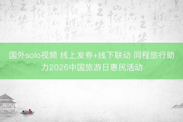 国外solo视频 线上发券+线下联动 同程旅行助力2026中国旅游日惠民活动