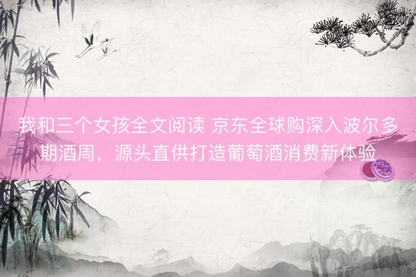 我和三个女孩全文阅读 京东全球购深入波尔多期酒周，源头直供打造葡萄酒消费新体验