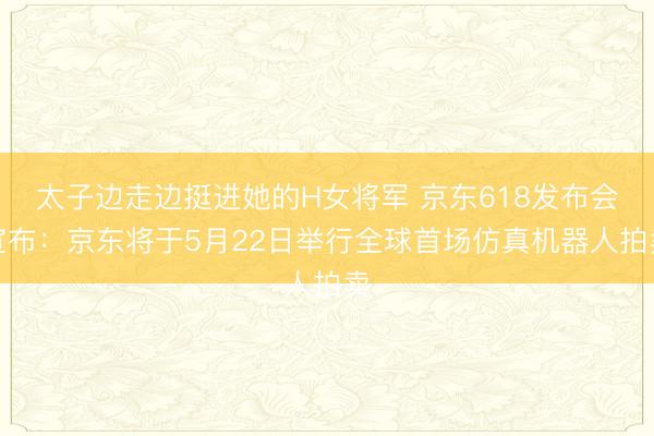 太子边走边挺进她的H女将军 京东618发布会宣布：京东将于5月22日举行全球首场仿真机器人拍卖