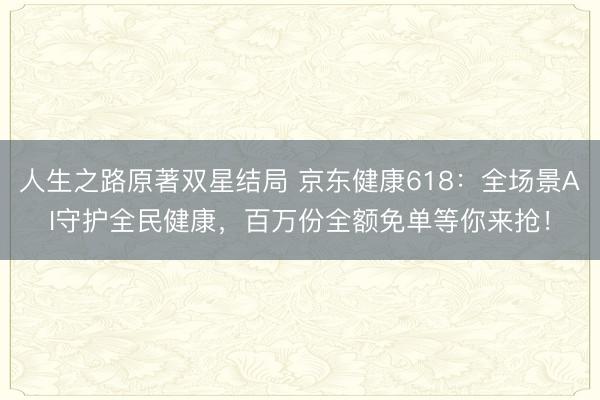 人生之路原著双星结局 京东健康618：全场景AI守护全民健康，百万份全额免单等你来抢！