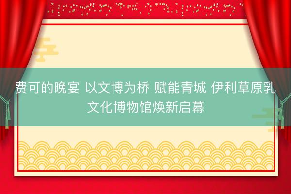 费可的晚宴 以文博为桥 赋能青城 伊利草原乳文化博物馆焕新启幕