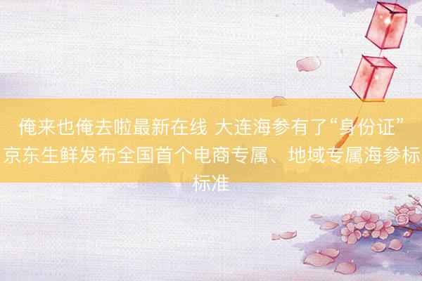 俺来也俺去啦最新在线 大连海参有了“身份证”，京东生鲜发布全国首个电商专属、地域专属海参标准