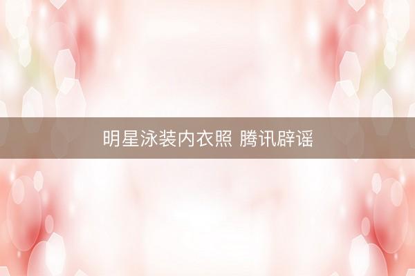 明星泳装内衣照 腾讯辟谣