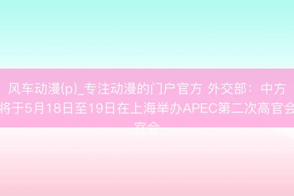 风车动漫(p)_专注动漫的门户官方 外交部：中方将于5月18日至19日在上海举办APEC第二次高官会