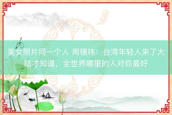 美女照片同一个人 周锡玮：台湾年轻人来了大陆才知道，全世界哪里的人对你最好