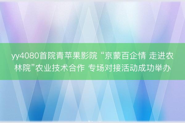 yy4080首院青苹果影院 “京蒙百企情 走进农林院”农业技术合作 专场对接活动成功举办