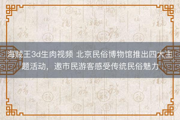 海贼王3d生肉视频 北京民俗博物馆推出四大主题活动，邀市民游客感受传统民俗魅力