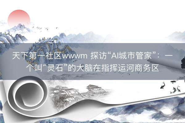 天下第一社区wwwm 探访“AI城市管家”：一个叫“灵石”的大脑在指挥运河商务区