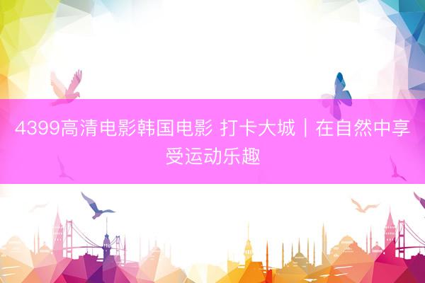 4399高清电影韩国电影 打卡大城｜在自然中享受运动乐趣