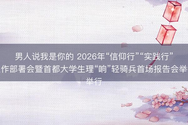 男人说我是你的 2026年“信仰行”“实践行”工作部署会暨首都大学生理“响”轻骑兵首场报告会举行