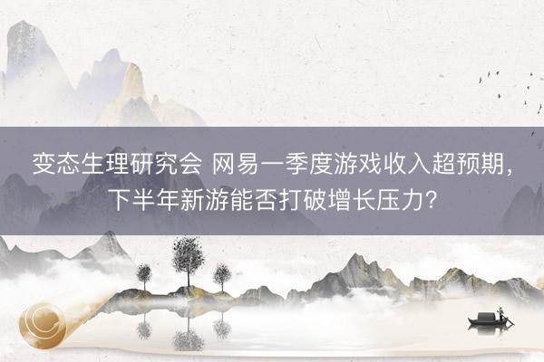 变态生理研究会 网易一季度游戏收入超预期,下半年新游能否打破增长压力?