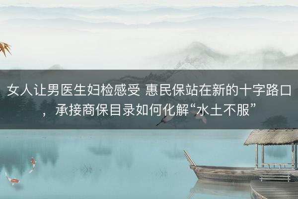 女人让男医生妇检感受 惠民保站在新的十字路口，承接商保目录如何化解“水土不服”