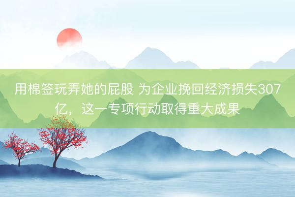 用棉签玩弄她的屁股 为企业挽回经济损失307亿，这一专项行动取得重大成果