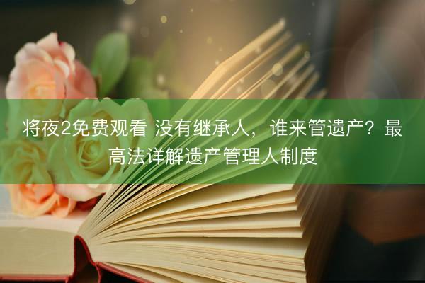 将夜2免费观看 没有继承人，谁来管遗产？最高法详解遗产管理人制度