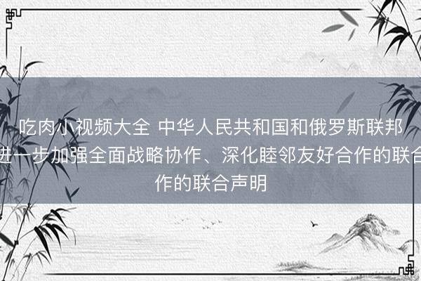 吃肉小视频大全 中华人民共和国和俄罗斯联邦关于进一步加强全面战略协作、深化睦邻友好合作的联合声明