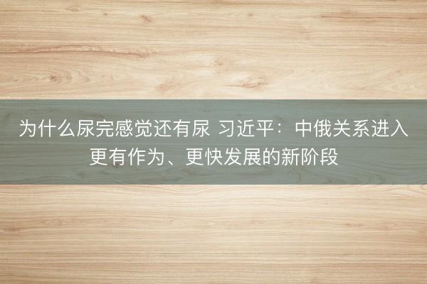为什么尿完感觉还有尿 习近平：中俄关系进入更有作为、更快发展的新阶段