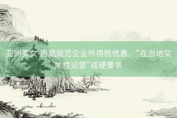 亚洲美女 西藏规范企业所得税优惠，“在当地实质性运营”成硬要求