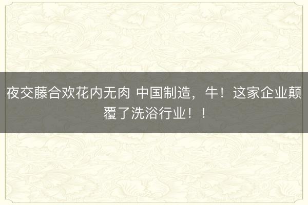 夜交藤合欢花内无肉 中国制造，牛！这家企业颠覆了洗浴行业！！
