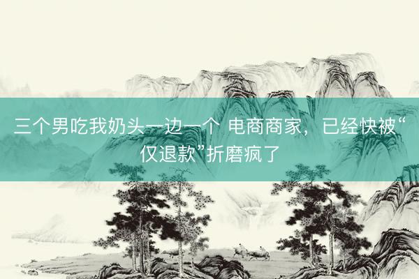 三个男吃我奶头一边一个 电商商家，已经快被“仅退款”折磨疯了