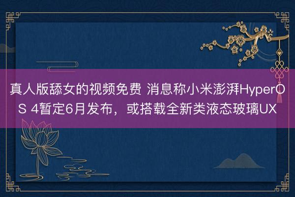 真人版舔女的视频免费 消息称小米澎湃HyperOS 4暂定6月发布，或搭载全新类液态玻璃UX