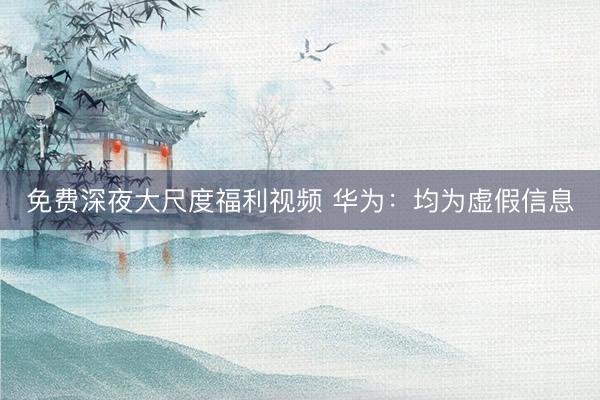 免费深夜大尺度福利视频 华为：均为虚假信息
