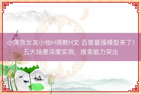 小荡货女友小怡H调教H文 百度最强模型来了！五大场景深度实测，搜索能力突出