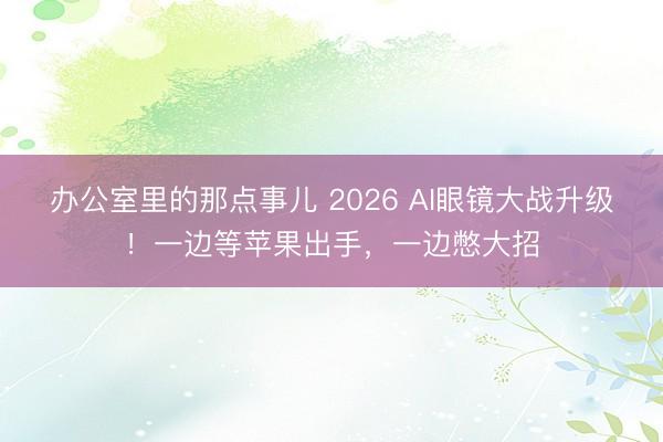 办公室里的那点事儿 2026 AI眼镜大战升级！一边等苹果出手，一边憋大招