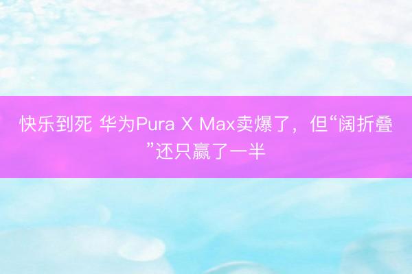 快乐到死 华为Pura X Max卖爆了，但“阔折叠”还只赢了一半