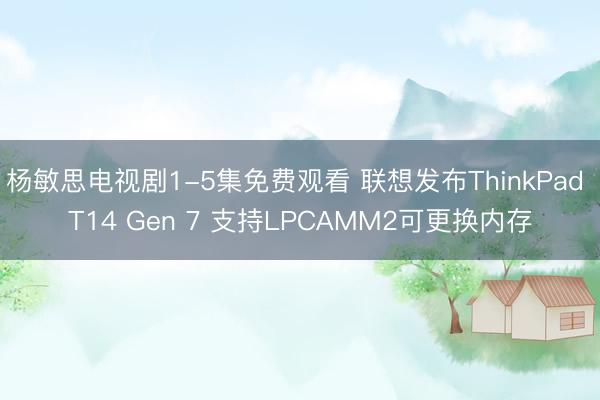 杨敏思电视剧1-5集免费观看 联想发布ThinkPad T14 Gen 7 支持LPCAMM2可更换内存
