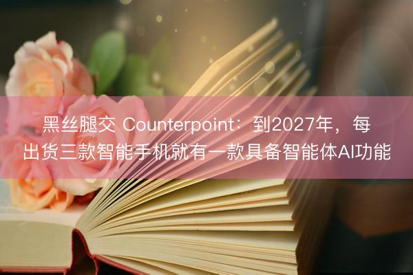 黑丝腿交 Counterpoint：到2027年，每出货三款智能手机就有一款具备智能体AI功能