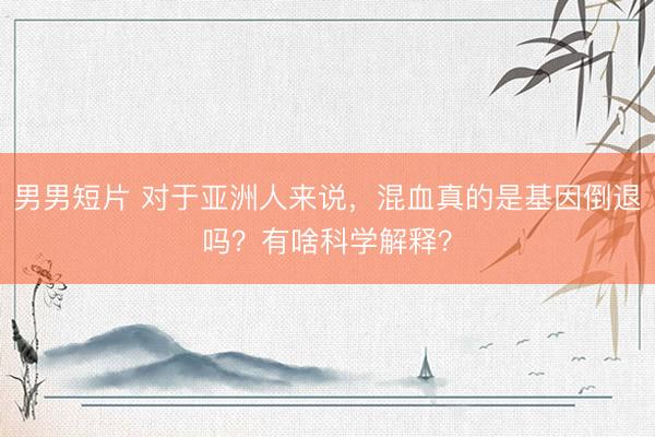 男男短片 对于亚洲人来说,混血真的是基因倒退吗?有啥科学解释?