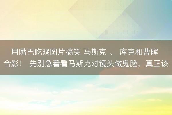 用嘴巴吃鸡图片搞笑 马斯克 、 库克和曹晖 合影！ 先别急着看马斯克对镜头做鬼脸，真正该