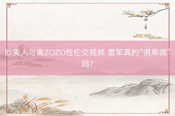欧美人与禽ZOZO性伦交视频 雷军真的“很卑微”吗？