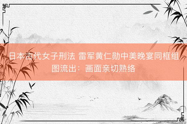 日本古代女子刑法 雷军黄仁勋中美晚宴同框组图流出：画面亲切熟络